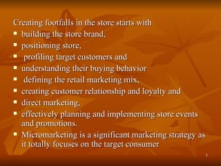 Creating footfalls in the store starts with building the store brand, positioning store, profiling target customers and  understanding their buying behavior defining the retail marketing mix, creating customer relationship and loyalty and  direct marketing, effectively planning and implementing store events and promotions. Micromarketing is a significant marketing strategy as it totally focuses on the target consumer  
