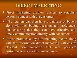 DIRECT MARKETING Direct marketing enables retailers to establish personal contact with the customer. The retailers can then have a database of buyers along with their buying occasions and preferences thus ensuring that they can have effective and timely communication directly with consumers. It also provides a key differentiating factor: along with the information direct marketing will ensure efficient communication that will persuade customers to respond instantaneously  