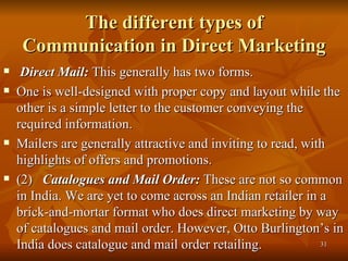 The different types of Communication in Direct Marketing  Direct Mail:  This generally has two forms.  One is well-designed with proper copy and layout while the other is a simple letter to the customer conveying the required information.  Mailers are generally attractive and inviting to read, with highlights of offers and promotions. (2)  Catalogues and Mail Order:  These are not so common in India. We are yet to come across an Indian retailer in a brick-and-mortar format who does direct marketing by way of catalogues and mail order. However, Otto Burlington’s in India does catalogue and mail order retailing.  