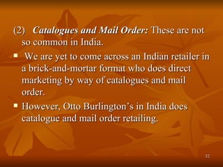 (2)  Catalogues and Mail Order:  These are not so common in India. We are yet to come across an Indian retailer in a brick-and-mortar format who does direct marketing by way of catalogues and mail order. However, Otto Burlington’s in India does catalogue and mail order retailing.  