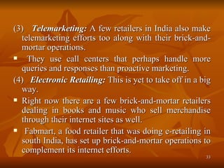 (3)  Telemarketing:  A few retailers in India also make telemarketing efforts too along with their brick-and-mortar operations. They use call centers that perhaps handle more queries and responses than proactive marketing. (4)  Electronic Retailing:  This is yet to take off in a big way.  Right now there are a few brick-and-mortar retailers dealing in books and music who sell merchandise through their internet sites as well. Fabmart, a food retailer that was doing e-retailing in south India, has set up brick-and-mortar operations to complement its internet efforts. 
