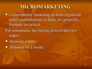 MICROMARKETING  Contemporary marketing in most organized retail establishments in India are generally thematic or tactical  For consumers, the buying process has two stages:  choosing a store followed by a brand  