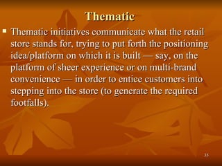 Thematic  Thematic initiatives communicate what the retail store stands for, trying to put forth the positioning idea/platform on which it is built — say, on the platform of sheer experience or on multi-brand convenience — in order to entice customers into stepping into the store (to generate the required footfalls).  