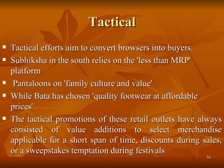 Tactical Tactical efforts aim to convert browsers into buyers. Subhiksha in the south relies on the 'less than MRP' platform Pantaloons on 'family culture and value'  While Bata has chosen 'quality footwear at affordable prices'  The tactical promotions of these retail outlets have always consisted of value additions to select merchandise applicable for a short span of time, discounts during sales, or a sweepstakes temptation during festivals  