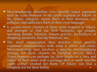 Micromarketing identifies very specific target segments such as 'teeny-boppers' in the youth segment or 'hikers' in the leisure category, meets them in their domains, say colleges, and addresses them in their own language.  It creates micro clusters of these teeny-boppers or hikers, and attempts to find out their locations, age groups, spending details, lifestyle, leisure activity, preferences of shopping locations, buying behavior, etc.  The retail organization then matches these specific consumer characteristics with what it offers and when. Micromarketing here involves a specific merchandising strategy for these clusters by building special SKUs. Teeny-boppers can perhaps lay their hands on a 'mix and match' of their attire with a package deal or stroll into the 'capri corner' created for them. Or hikers can find a complete kit for their hobby  