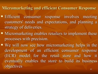 Micromarketing and efficient Consumer Response Efficient consumer response involves meeting customers' needs and expectations, and planning a strategy of deliveries.  Micromarketing enables retailers to implement these processes with precision.  We will now see how micromarketing helps in the development of an efficient consumer response (ECR) model for the retail store and how it eventually enables the store to build its business objectives 