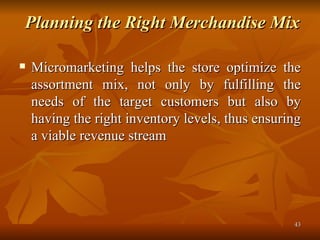 Planning the Right Merchandise Mix   Micromarketing helps the store optimize the assortment mix, not only by fulfilling the needs of the target customers but also by having the right inventory levels, thus ensuring a viable revenue stream  