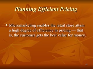 Planning Efficient Pricing   Micromarketing enables the retail store attain a high degree of efficiency in pricing — that is, the customer gets the best value for money. 