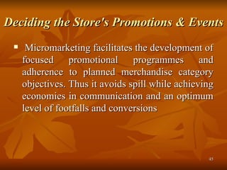 Deciding the Store's Promotions & Events   Micromarketing facilitates the development of focused promotional programmes and adherence to planned merchandise category objectives. Thus it avoids spill while achieving economies in communication and an optimum level of footfalls and conversions  