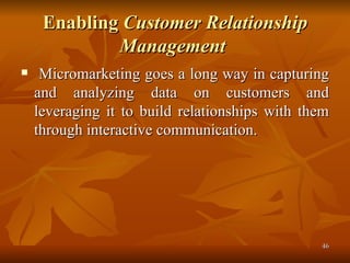 Enabling  Customer Relationship Management   Micromarketing goes a long way in capturing and analyzing data on customers and leveraging it to build relationships with them through interactive communication. 