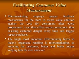 Facilitating  Consumer Value Measurement   Micromarketing employs proper feedback mechanisms for the store to assess value addition against the cost for consumers after every programme. It can then effect course corrections, thus ensuring customer delight every time and trigger repeat purchases  The single most important differentiating factor in today's organized retailing is micromarketing, as knowing the customer; better and better means keeping him for ever and ever 