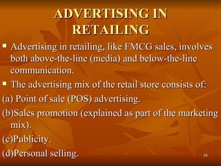 ADVERTISING IN RETAILING Advertising in retailing, like FMCG sales, involves both above-the-line (media) and below-the-line communication.  The advertising mix of the retail store consists of: (a) Point of sale (POS) advertising. (b)Sales promotion (explained as part of the marketing mix). (c)Publicity. (d)Personal selling. 
