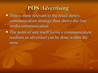 POS  Advertising   This is more relevant to the retail store's communication strategy than above-the-line media communication The point of sale itself forms a communication medium as advertise) can be done within the store 