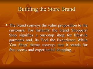 Building the Store Brand The brand conveys the value proposition to the customer. For instantly the brand Shoppers' Stop signifies a one-stop shop for lifestyle garments and, its 'Feel the Experience While You Shop' theme conveys that it stands for free access and experiential shopping.  