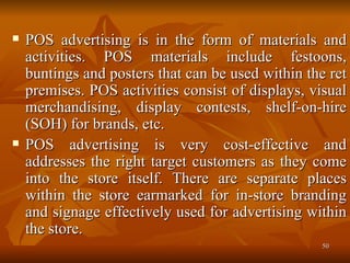 POS advertising is in the form of materials and activities. POS materials include festoons, buntings and posters that can be used within the ret premises. POS activities consist of displays, visual merchandising, display contests, shelf-on-hire (SOH) for brands, etc.  POS advertising is very cost-effective and addresses the right target customers as they come into the store itself. There are separate places within the store earmarked for in-store branding and signage effectively used for advertising within the store.  