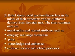 2) Retail stores could position themselves in the minds of their customers various platforms derived from the retail mix. The most common ones are merchandise and related attributes such as  category and range distinction price store design and ambience,  customer service and related processes. 