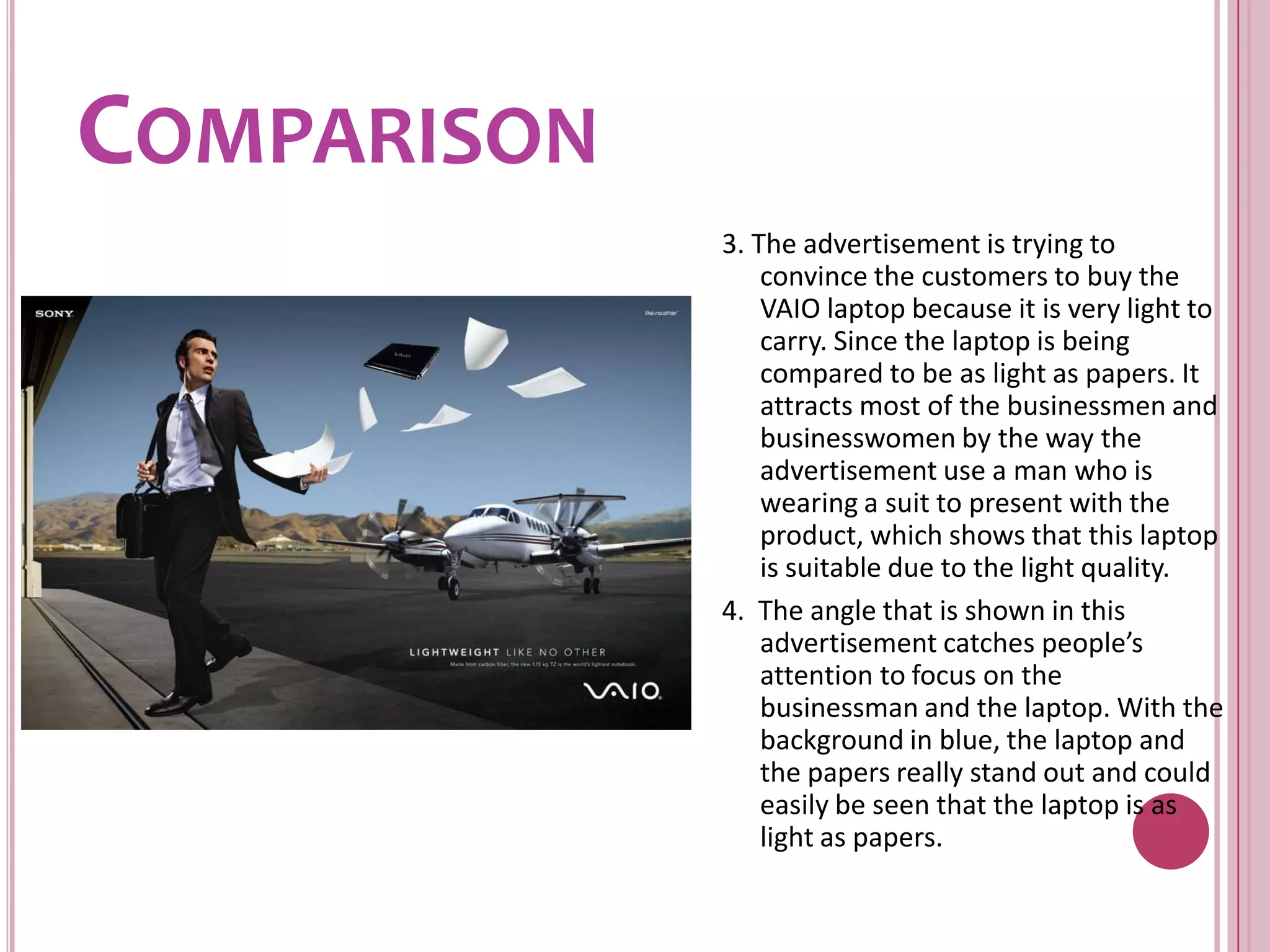Comparison3. The advertisement is trying to convince the customers to buy the VAIO laptop because it is very light to carry. Since the laptop is being compared to be as light as papers. It attracts most of the businessmen and businesswomen by the way the advertisement use a man who is wearing a suit to present with the product, which shows that this laptop is suitable due to the light quality.4.  The angle that is shown in this advertisement catches people’s attention to focus on the businessman and the laptop. With the background in blue, the laptop and the papers really stand out and could easily be seen that the laptop is as light as papers.