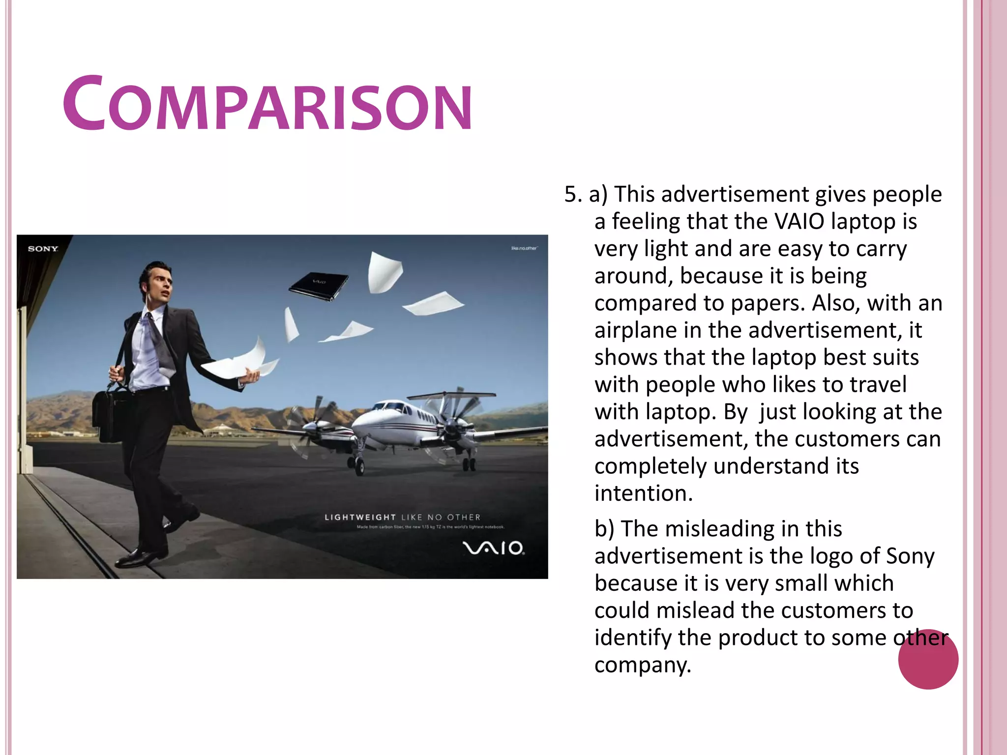 Comparison5. a) This advertisement gives people a feeling that the VAIO laptop is very light and are easy to carry around, because it is being compared to papers. Also, with an airplane in the advertisement, it shows that the laptop best suits with people who likes to travel with laptop. By  just looking at the advertisement, the customers can completely understand its intention.	b) The misleading in this advertisement is the logo of Sony because it is very small which could mislead the customers to identify the product to some other company.