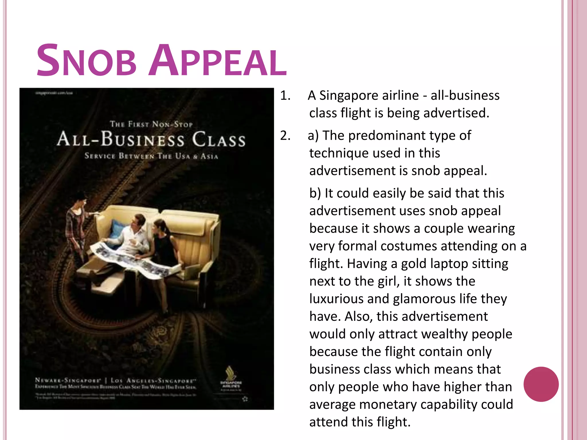 Snob Appeal1.     A Singapore airline - all-business class flight is being advertised.2.     a) The predominant type of technique used in this advertisement is snob appeal.	b) It could easily be said that this advertisement uses snob appeal because it shows a couple wearing very formal costumes attending on a flight. Having a gold laptop sitting next to the girl, it shows the luxurious and glamorous life they have. Also, this advertisement would only attract wealthy people because the flight contain only business class which means that only people who have higher than average monetary capability could attend this flight.