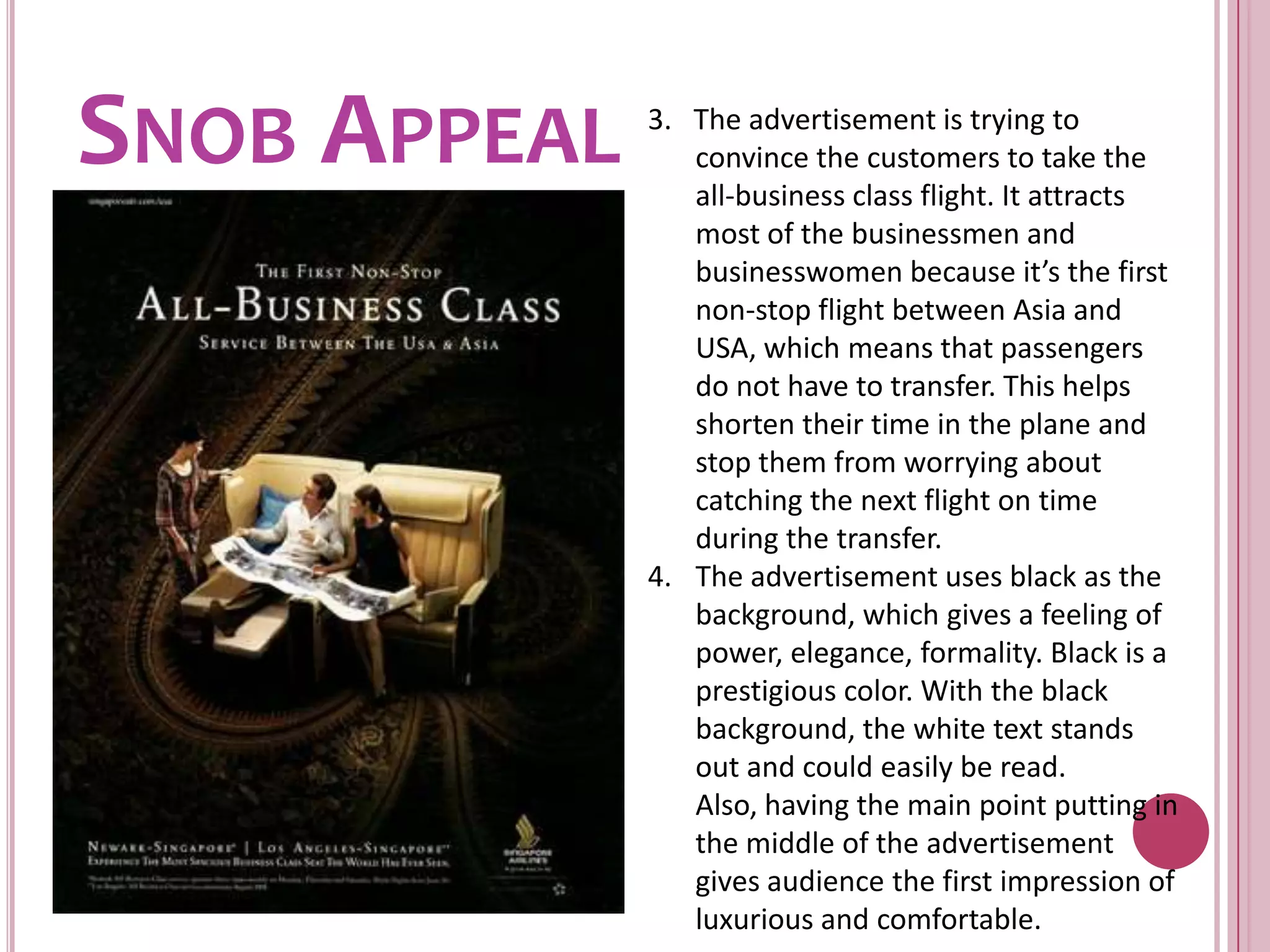 Snob Appeal3.   The advertisement is trying to convince the customers to take the all-business class flight. It attracts most of the businessmen and businesswomen because it’s the first non-stop flight between Asia and USA, which means that passengers do not have to transfer. This helps shorten their time in the plane and stop them from worrying about catching the next flight on time during the transfer. The advertisement uses black as the background, which gives a feeling of power, elegance, formality. Black is a prestigious color. With the black background, the white text stands out and could easily be read. Also, having the main point putting in the middle of the advertisement gives audience the first impression of luxurious and comfortable.