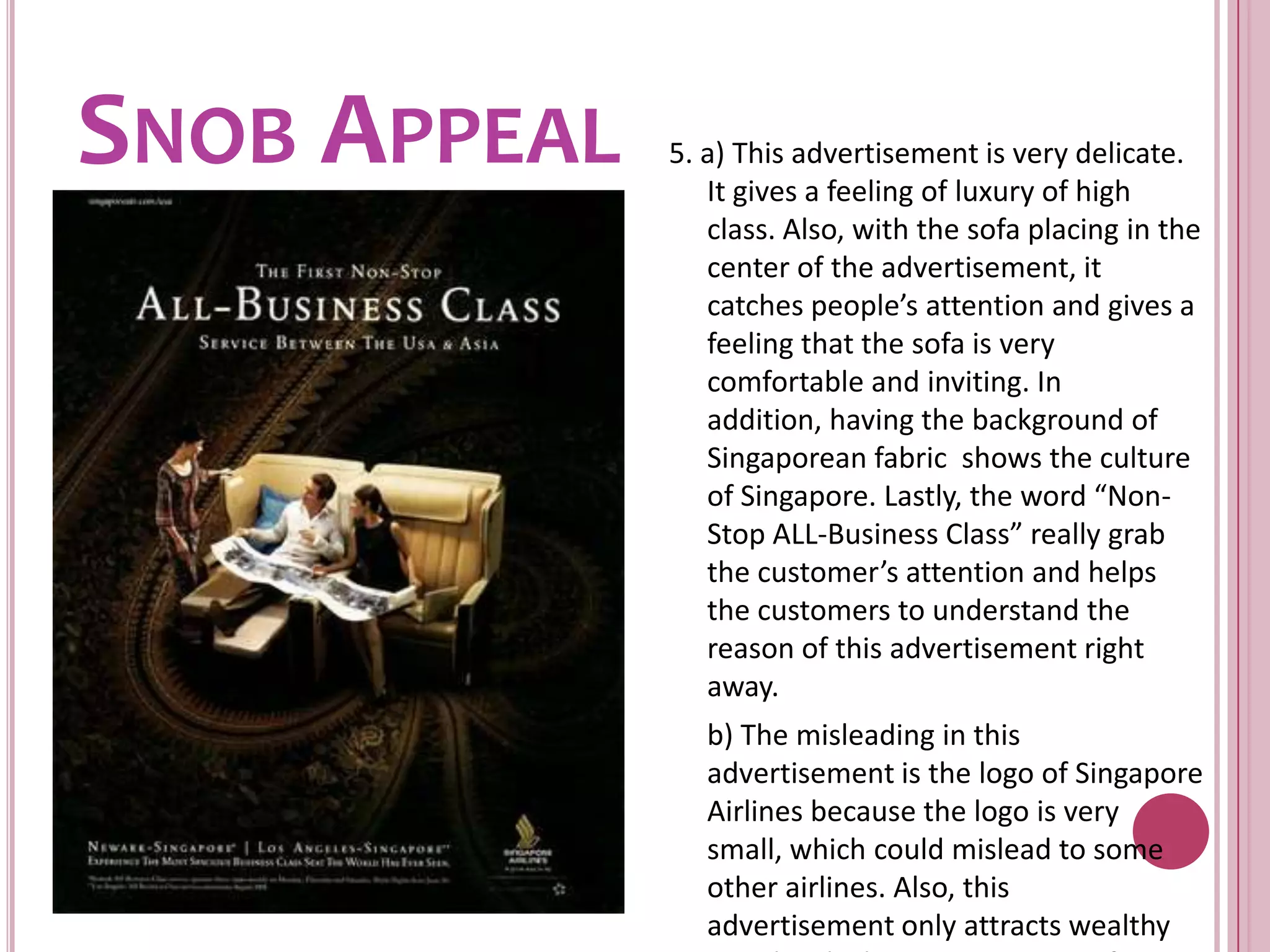 Snob Appeal5. a) This advertisement is very delicate. It gives a feeling of luxury of high class. Also, with the sofa placing in the center of the advertisement, it catches people’s attention and gives a feeling that the sofa is very comfortable and inviting. In addition, having the background of Singaporean fabric  shows the culture of Singapore. Lastly, the word “Non-Stop ALL-Business Class” really grab the customer’s attention and helps the customers to understand the reason of this advertisement right away.	b) The misleading in this advertisement is the logo of Singapore Airlines because the logo is very small, which could mislead to some other airlines. Also, this advertisement only attracts wealthy people which may create antis from other classes.