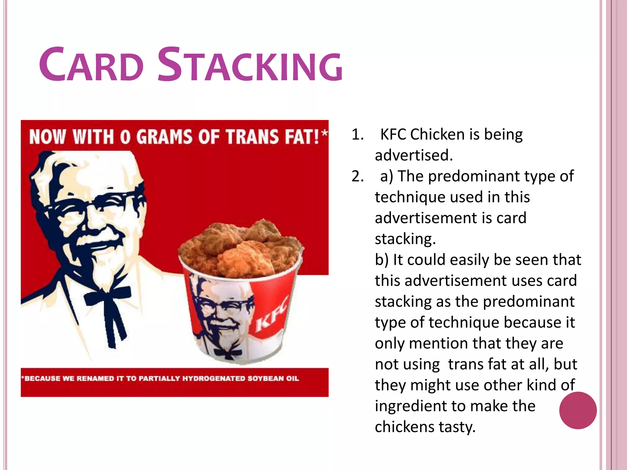 Card Stacking1.    KFC Chicken is being advertised.2.    a) The predominant type of technique used in this advertisement is card stacking.	b) It could easily be seen that this advertisement uses card stacking as the predominant type of technique because it only mention that they are not using  trans fat at all, but they might use other kind of ingredient to make the chickens tasty.
