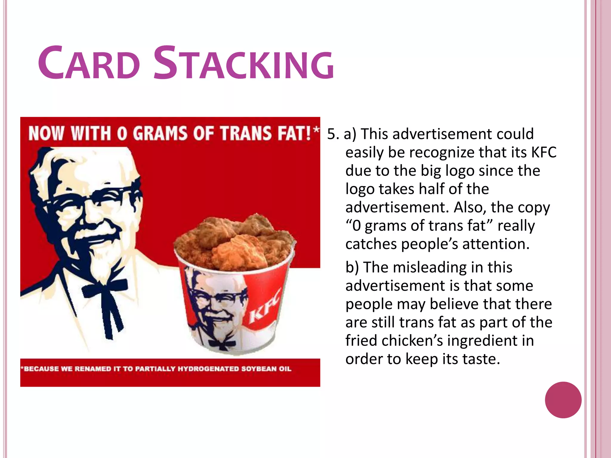 Card Stacking5. a) This advertisement could easily be recognize that its KFC due to the big logo since the logo takes half of the advertisement. Also, the copy “0 grams of trans fat” really catches people’s attention.	b) The misleading in this advertisement is that some people may believe that there are still trans fat as part of the fried chicken’s ingredient in order to keep its taste. 