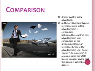 ComparisonA Sony VAIO is being advertised.a) The predominant type of technique used in this advertisement is comparison.	b) It could be said that this advertisement uses comparison as the predominant type of technique because the advertisement uses Sony’s slogan “Like no other”. It also compares the VAIO laptop to paper saying that the laptop is as light as papers.