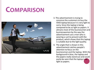 Comparison3. The advertisement is trying to convince the customers to buy the VAIO laptop because it is very light to carry. Since the laptop is being compared to be as light as papers. It attracts most of the businessmen and businesswomen by the way the advertisement use a man who is wearing a suit to present with the product, which shows that this laptop is suitable due to the light quality.4.  The angle that is shown in this advertisement catches people’s attention to focus on the businessman and the laptop. With the background in blue, the laptop and the papers really stand out and could easily be seen that the laptop is as light as papers.