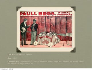 Title: Paull Bros. Musical Comedians

             Date: c. 1910

             Comments: Rare American poster for vaudeville performers, showing banjos. Black performer was probably a white
             man in blackface, as typical for the era.


Friday, January 18, 2013
 