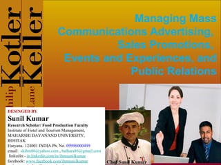 Managing Mass
Communications Advertising,
Sales Promotions,
Events and Experiences, and
Public Relations

DESINGED BY

Sunil Kumar
Research Scholar/ Food Production Faculty
Institute of Hotel and Tourism Management,
MAHARSHI DAYANAND UNIVERSITY,
ROHTAK
Haryana- 124001 INDIA Ph. No. 09996000499
email: skihm86@yahoo.com , balhara86@gmail.com
linkedin:- in.linkedin.com/in/ihmsunilkumar
facebook: www.facebook.com/ihmsunilkumar

 