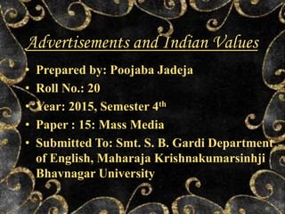 Advertisements and Indian Values
• Prepared by: Poojaba Jadeja
• Roll No.: 20
• Year: 2015, Semester 4th
• Paper : 15: Mass Media
• Submitted To: Smt. S. B. Gardi Department
of English, Maharaja Krishnakumarsinhji
Bhavnagar University
 