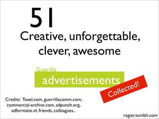 51 unforgettable,
       Creative,
                clever, awesome
               Guerilla
                  advertisements                   d!
                                               cte
                                         C olle
Credits: Toxel.com, guerrillacomm.com,
commercial-archive.com, adpunch.org,
  adformatie.nl, friends, colleagues..
                                              rogier.tumblr.com
 