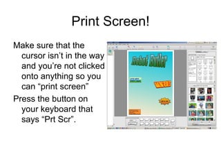 Print Screen! Make sure that the cursor isn’t in the way and you’re not clicked onto anything so you can “print screen” Press the button on your keyboard that says “Prt Scr”.  