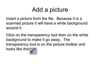 Insert a picture from the file.  Because it is a scanned picture it will have a white background around it.  Click on the transparency tool then on the white background to make it go away.  The transparency tool is on the picture toolbar and looks like this Add a picture 