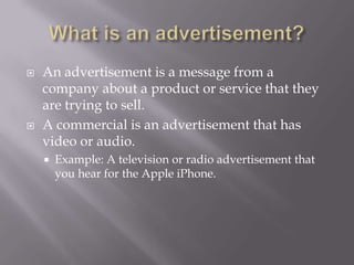    An advertisement is a message from a
    company about a product or service that they
    are trying to sell.
   A commercial is an advertisement that has
    video or audio.
       Example: A television or radio advertisement that
        you hear for the Apple iPhone.
 