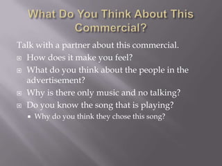 Talk with a partner about this commercial.
 How does it make you feel?

 What do you think about the people in the
  advertisement?
 Why is there only music and no talking?

 Do you know the song that is playing?
     Why do you think they chose this song?
 
