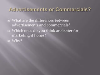    What are the differences between
    advertisements and commercials?
   Which ones do you think are better for
    marketing iPhones?
   Why?
 