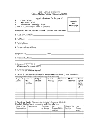 THE NAINIAL BANK LTD.
                       7, Oaks, Mallital, Nainital (Uttaranchal)-263001

                             Application form for the post of:
1.      Credit Officer
                                                                            Passport
2.      Agriculture Officer
                                                                              Size
3.      Information Technology Officer
(Please tick (√) the one you intend to apply for)
                                                                           Photograph

PLEASE FILL THE FOLLOWING INFORMATION IN BLOCK LETTERS

1. POST APPLIED FOR: _____________________________________

2. Full Name      _____________________________________

3. Father’s Name _____________________________________

4. Correspondence Address _________________________________________________________
__________________________________________________________________________________
__________________________________________________________________________________
Telephone No_________________________Email_______________________________________

5. Permanent Address______________________________________________________________
__________________________________________________________________________________

6. Category (SC/ST/GEN)         _____________________________________________________
   (Attach proof in case of SC/ST)

7. DATE OF BIRTH (Attach proof) __________________________________________________

8. Details of Educational/Professional/Technical Qualifications: (Please enclose self
attested photo copies of certificates in support of the claim)
 Degree /      Name of      Subjects         Year of         Maximum Marks          Percen
 Course        the          offered          Passing         Marks    obtained      tage of
               Institute                                                            marks
                                                                                    obtain
                                                                                    ed




9. Experience Details (Please enclose copies of relevant certificates):
Give full details of every assignment undertaken by you.
 Name of the      Designation       Duration       Key                 Reasons for   Last
 Organization                       of Service     Responsibilities leaving          Drawn
                                                   handled                           Salary
 