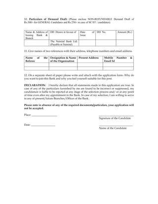 10. Particulars of Demand Draft: (Please enclose NON-REFUNDABLE Demand Draft of
Rs.500/- for GENERAL Candidates and Rs.250/- in case of SC/ST / candidates).


 Name & Address of DD Drawn in favour of  Date            of DD No.             Amount (Rs.)
 Issuing Bank &                           Issue
 Branch
                   The Nainital Bank Ltd.
                   (Payable at Nainital)

11. Give names of two references with their address, telephone numbers and email address.

 Name    of     the Designation & Name Present Address               Mobile Number         &
 Referee            of the Organization                              Email Id




12. On a separate sheet of paper please write and attach with the application form- Why do
you want to join this Bank and why you feel yourself suitable for this post.

DECLARATION: I hereby declare that all statements made in this application are true. In
case of any of the particulars furnished by me are found to be incorrect or suppressed, my
candidature is liable to be rejected at any stage of the selection process and/ or at any point
of time even after my appointment in the Bank. In case of my selection, I am willing to serve
in any of present/future Branches/Offices of the Bank.

Please note in absence of any of the required documents/particulars, your application will
not be accepted.

Place: ___________________                                      __________________________
                                                                Signature of the Candidate

Date: __________________                                        _________________________
                                                                Name of the Candidate
 