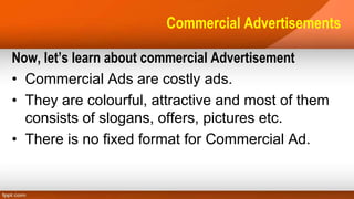 Commercial Advertisements
Now, let’s learn about commercial Advertisement
• Commercial Ads are costly ads.
• They are colourful, attractive and most of them
consists of slogans, offers, pictures etc.
• There is no fixed format for Commercial Ad.
 