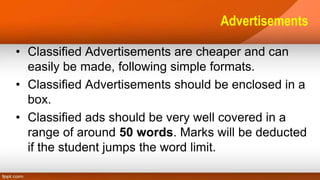 Advertisements
• Classified Advertisements are cheaper and can
easily be made, following simple formats.
• Classified Advertisements should be enclosed in a
box.
• Classified ads should be very well covered in a
range of around 50 words. Marks will be deducted
if the student jumps the word limit.
 