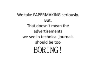 We take PAPERMAKING seriously.
But,
That doesn’t mean the
advertisements
we see in technical journalswe see in technical journals
should be too
BORING!BORING!BORING!BORING!
 