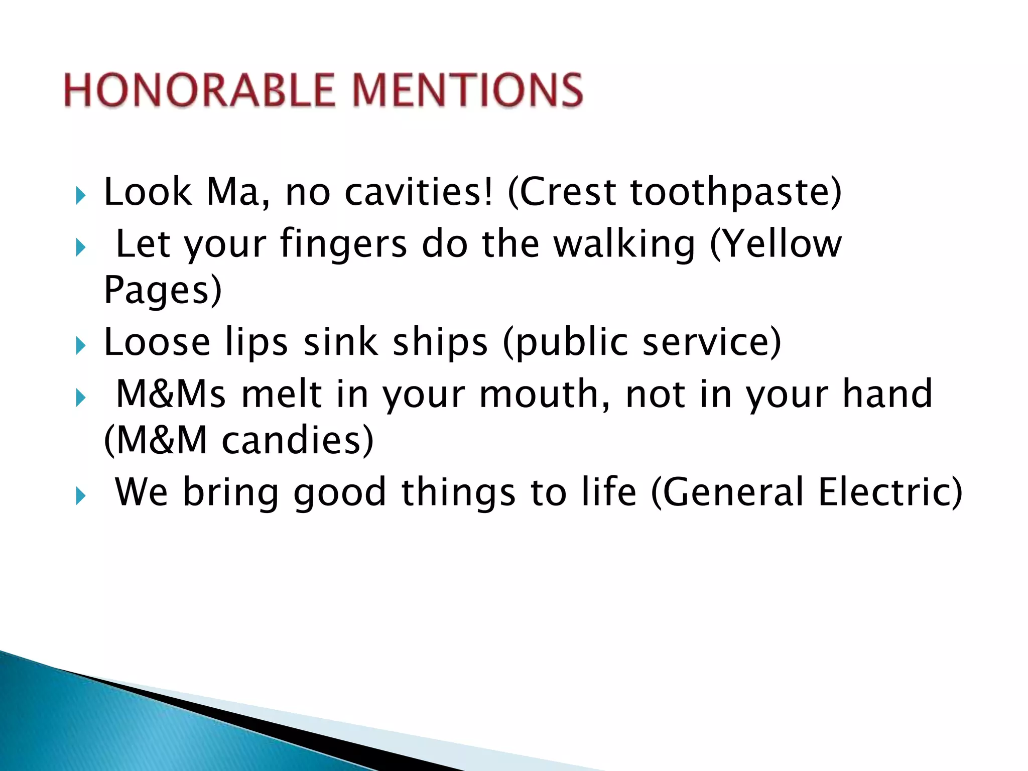    Look Ma, no cavities! (Crest toothpaste)
    Let your fingers do the walking (Yellow
    Pages)
   Loose lips sink ships (public service)
    M&Ms melt in your mouth, not in your hand
    (M&M candies)
    We bring good things to life (General Electric)
 