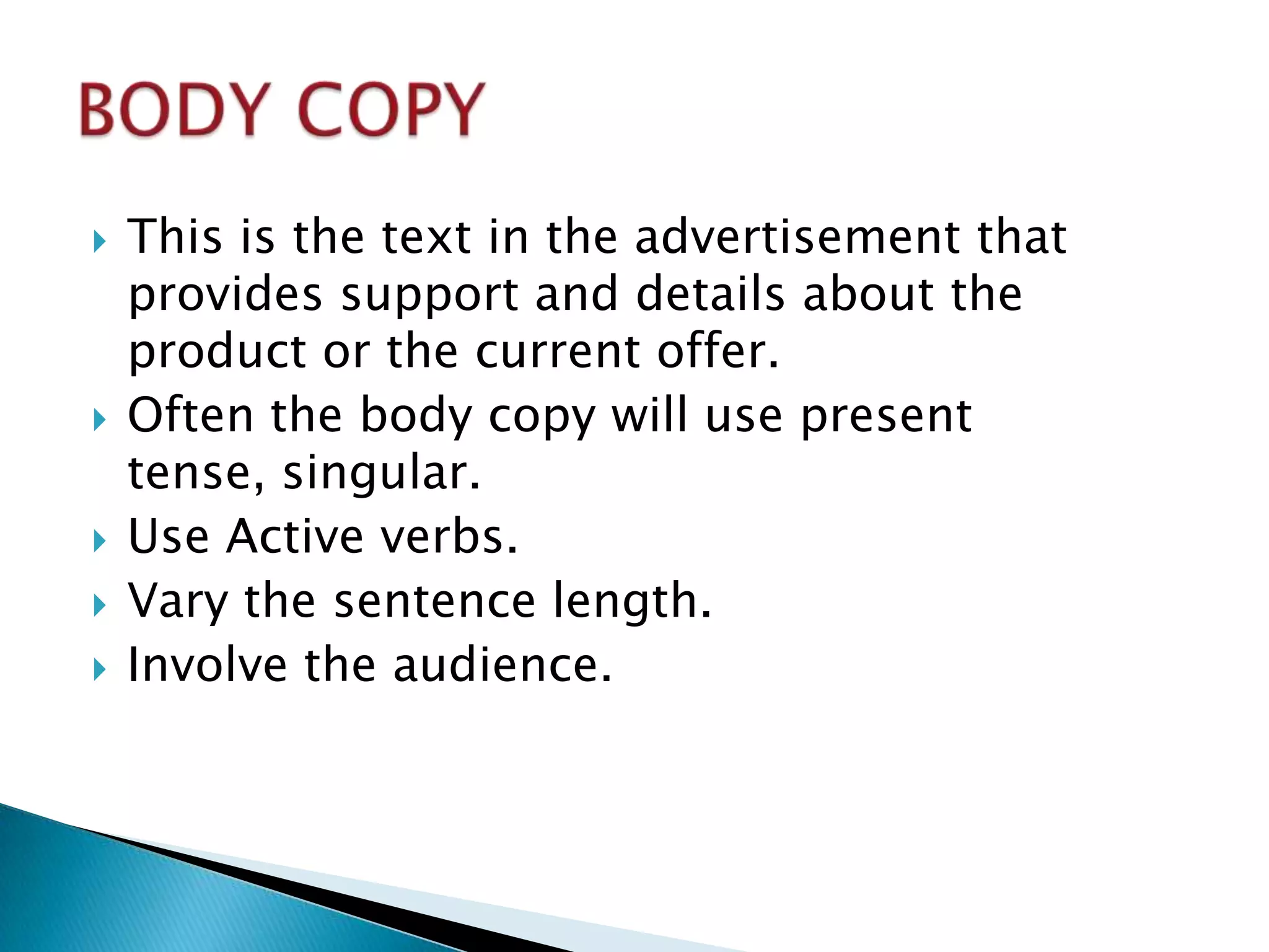   This is the text in the advertisement that
    provides support and details about the
    product or the current offer.
   Often the body copy will use present
    tense, singular.
   Use Active verbs.
   Vary the sentence length.
   Involve the audience.
 