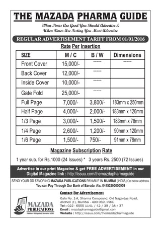 When Times Are Good You Should Advertise &
When Times Are Testing You Must Advertise
REGULAR ADVERTISEMENT TARIFF FROM 01/01/2016
Rate Per Insertion
SIZE
Front Cover
Back Cover
Inside Cover
Gate Fold
Full Page
Half Page
1/3 Page
1/4 Page
1/6 Page
M / C
15,000/-
12,000/-
10,000/-
25,000/-
7,000/-
4,000/-
3,000/-
2,600/-
1,500/-
Dimensions
-----
183mm x 250mm
183mm x 120mm
183mm x 78mm
90mm x 120mm
91mm x 78mm
B / W
-----
2,000/-
1,500/-
1,200/-
750/-
-----
-----
-----
3,800/-
1 year sub. for Rs.1000 (24 Issues) * 3 years Rs. 2500 (72 Issues)
Magazine Subscription Rate
Advertise in our print Magazine & get FREE ADVERTISEMENT in our
Digital Magazine link : http://issuu.com/themazdapharmaguide
SEND YOUR DD FAVORING MAZADA PUBLICATIONS PAYABLE IN MUMBAI (INDIA) On below address.
You can Pay Through Our Bank of Baroda A/c. 04150200000909
Contact For Advertisement
THE MAZADA PHARMA GUIDE
Gala No. 1-A, Sharma Compound, Old Nagardas Road,
Andheri (E), Mumbai - 400 069, India.
Tel : 022 - 6555 1141 / 42 / 39 / 38 / 37
Email : mazdapharmaguide@gmail.com
Website : http://issuu.com/themazdapharmaguide
MAZADAPUBLICATIONS
Publishers of Magazines, Directories & CDS
 