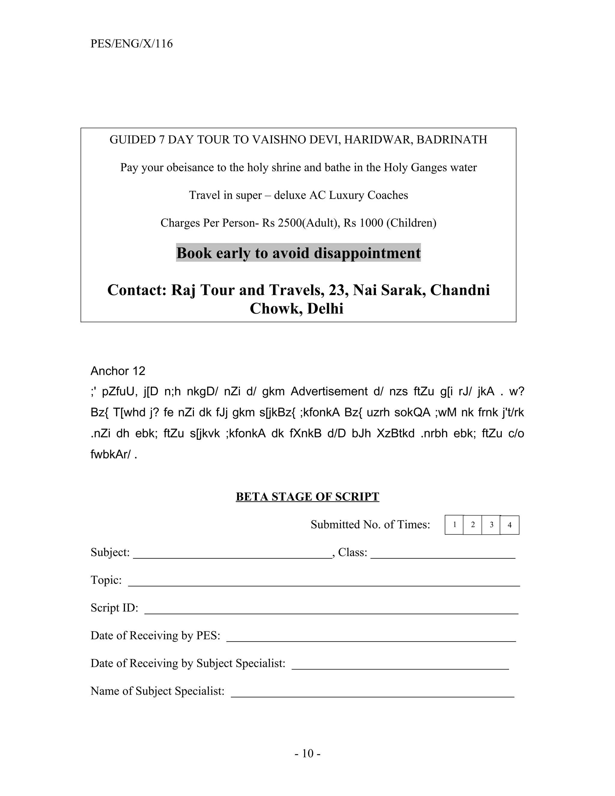 PES/ENG/X/116




   GUIDED 7 DAY TOUR TO VAISHNO DEVI, HARIDWAR, BADRINATH

     Pay your obeisance to the holy shrine and bathe in the Holy Ganges water

                  Travel in super – deluxe AC Luxury Coaches

             Charges Per Person- Rs 2500(Adult), Rs 1000 (Children)

                Book early to avoid disappointment

   Contact: Raj Tour and Travels, 23, Nai Sarak, Chandni
                      Chowk, Delhi


Anchor 12
;' pZfuU, j[D n;h nkgD/ nZi d/ gkm Advertisement d/ nzs ftZu g[i rJ/ jkA . w?
Bz{ T[whd j? fe nZi dk fJj gkm s[jkBz{ ;kfonkA Bz{ uzrh sokQA ;wM nk frnk j't/rk
.nZi dh ebk; ftZu s[jkvk ;kfonkA dk fXnkB d/D bJh XzBtkd .nrbh ebk; ftZu c/o
fwbkAr/ .


                            BETA STAGE OF SCRIPT

                                           Submitted No. of Times:      1   2   3   4


Subject: _________________________________, Class: ________________________

Topic: _________________________________________________________________

Script ID: ______________________________________________________________

Date of Receiving by PES: ________________________________________________

Date of Receiving by Subject Specialist: ____________________________________

Name of Subject Specialist: _______________________________________________




                                        - 10 -
 