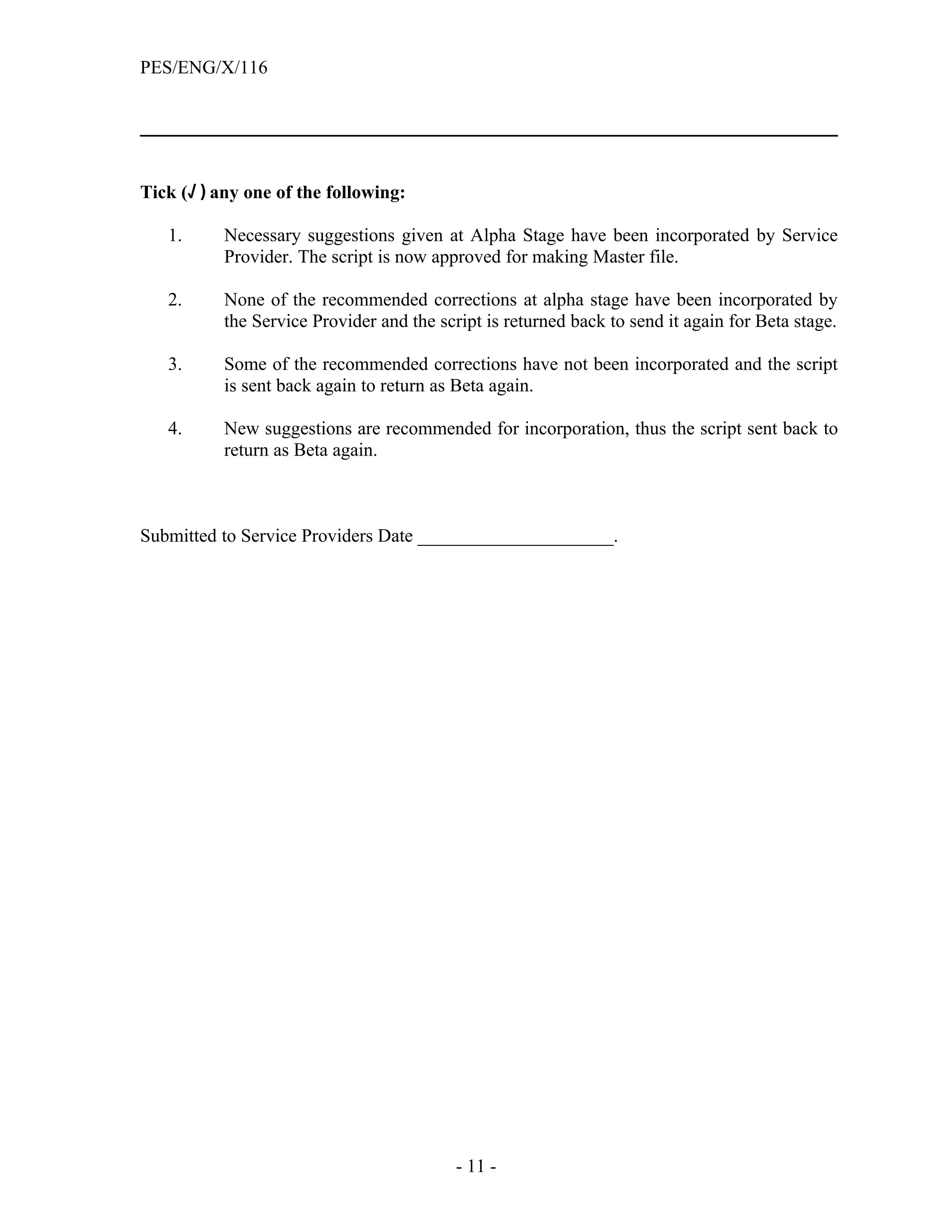 PES/ENG/X/116




Tick (√ ) any one of the following:

   1.      Necessary suggestions given at Alpha Stage have been incorporated by Service
           Provider. The script is now approved for making Master file.

   2.      None of the recommended corrections at alpha stage have been incorporated by
           the Service Provider and the script is returned back to send it again for Beta stage.

   3.      Some of the recommended corrections have not been incorporated and the script
           is sent back again to return as Beta again.

   4.      New suggestions are recommended for incorporation, thus the script sent back to
           return as Beta again.



Submitted to Service Providers Date _____________________.




                                           - 11 -
 