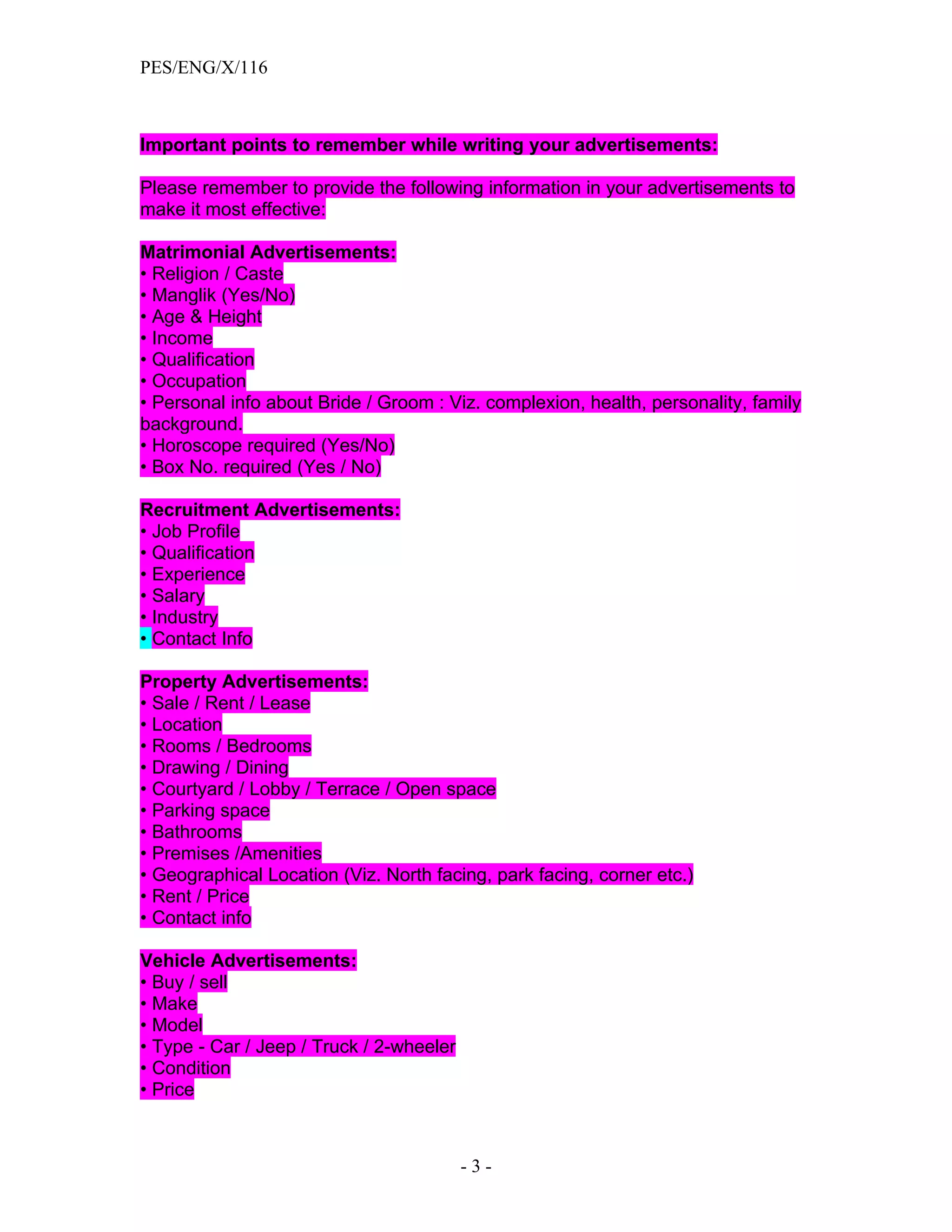 PES/ENG/X/116



Important points to remember while writing your advertisements:

Please remember to provide the following information in your advertisements to
make it most effective:

Matrimonial Advertisements:
• Religion / Caste
• Manglik (Yes/No)
• Age & Height
• Income
• Qualification
• Occupation
• Personal info about Bride / Groom : Viz. complexion, health, personality, family
background.
• Horoscope required (Yes/No)
• Box No. required (Yes / No)

Recruitment Advertisements:
• Job Profile
• Qualification
• Experience
• Salary
• Industry
• Contact Info

Property Advertisements:
• Sale / Rent / Lease
• Location
• Rooms / Bedrooms
• Drawing / Dining
• Courtyard / Lobby / Terrace / Open space
• Parking space
• Bathrooms
• Premises /Amenities
• Geographical Location (Viz. North facing, park facing, corner etc.)
• Rent / Price
• Contact info

Vehicle Advertisements:
• Buy / sell
• Make
• Model
• Type - Car / Jeep / Truck / 2-wheeler
• Condition
• Price



                                          -3-
 