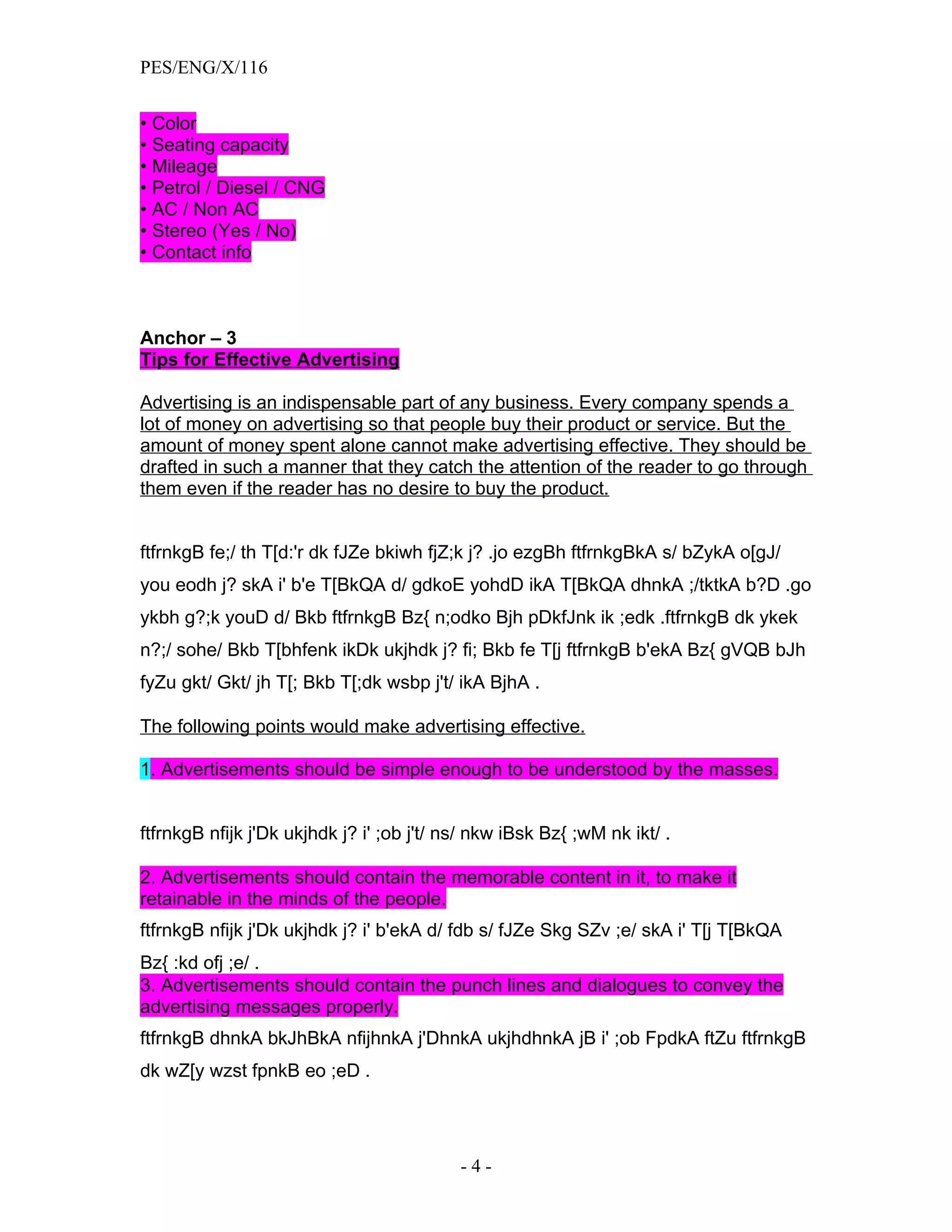PES/ENG/X/116


• Color
• Seating capacity
• Mileage
• Petrol / Diesel / CNG
• AC / Non AC
• Stereo (Yes / No)
• Contact info



Anchor – 3
Tips for Effective Advertising

Advertising is an indispensable part of any business. Every company spends a
lot of money on advertising so that people buy their product or service. But the
amount of money spent alone cannot make advertising effective. They should be
drafted in such a manner that they catch the attention of the reader to go through
them even if the reader has no desire to buy the product.


ftfrnkgB fe;/ th T[d:'r dk fJZe bkiwh fjZ;k j? .jo ezgBh ftfrnkgBkA s/ bZykA o[gJ/
you eodh j? skA i' b'e T[BkQA d/ gdkoE yohdD ikA T[BkQA dhnkA ;/tktkA b?D .go
ykbh g?;k youD d/ Bkb ftfrnkgB Bz{ n;odko Bjh pDkfJnk ik ;edk .ftfrnkgB dk ykek
n?;/ sohe/ Bkb T[bhfenk ikDk ukjhdk j? fi; Bkb fe T[j ftfrnkgB b'ekA Bz{ gVQB bJh
fyZu gkt/ Gkt/ jh T[; Bkb T[;dk wsbp j't/ ikA BjhA .

The following points would make advertising effective.

1. Advertisements should be simple enough to be understood by the masses.


ftfrnkgB nfijk j'Dk ukjhdk j? i' ;ob j't/ ns/ nkw iBsk Bz{ ;wM nk ikt/ .

2. Advertisements should contain the memorable content in it, to make it
retainable in the minds of the people.
ftfrnkgB nfijk j'Dk ukjhdk j? i' b'ekA d/ fdb s/ fJZe Skg SZv ;e/ skA i' T[j T[BkQA
Bz{ :kd ofj ;e/ .
3. Advertisements should contain the punch lines and dialogues to convey the
advertising messages properly.
ftfrnkgB dhnkA bkJhBkA nfijhnkA j'DhnkA ukjhdhnkA jB i' ;ob FpdkA ftZu ftfrnkgB
dk wZ[y wzst fpnkB eo ;eD .




                                           -4-
 
